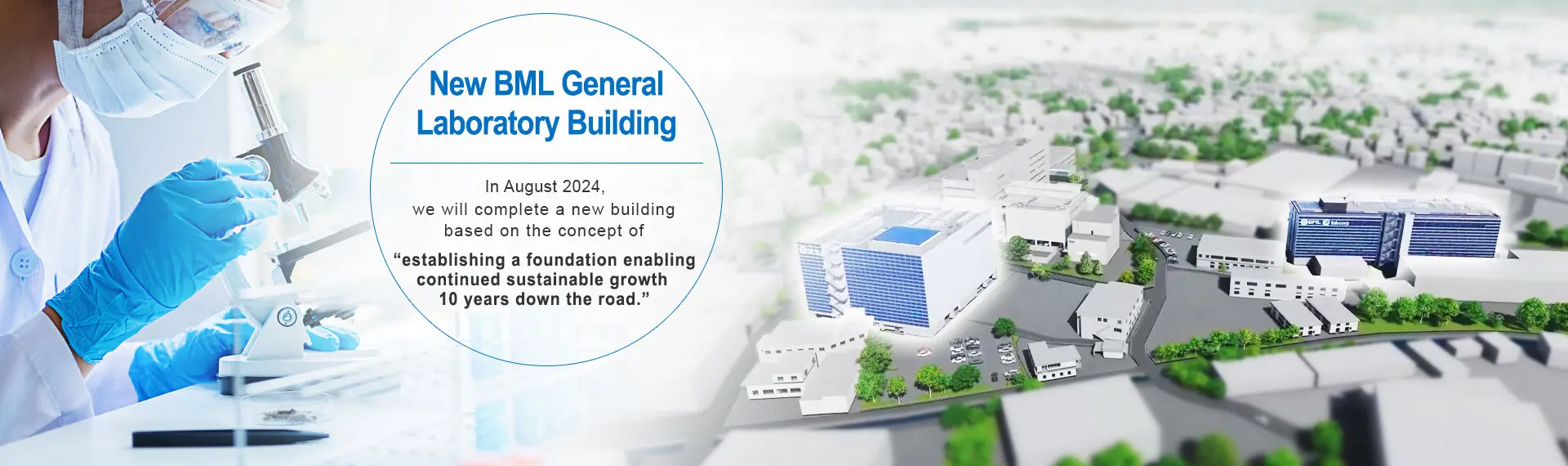 New BML General Laboratory Building.In August 2024, we will complete a new building based on the concept of “establishing a foundation enabling continued sustainable growth 10 years down the road.”
