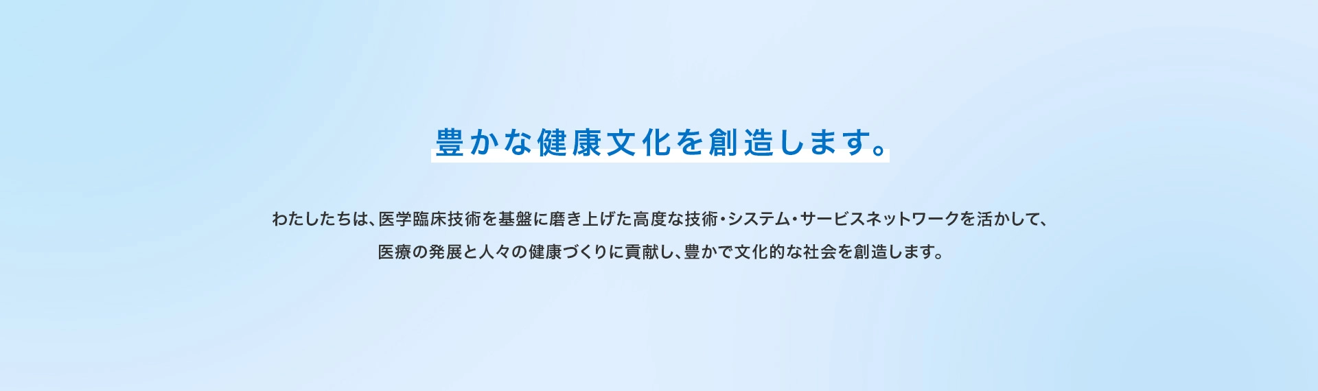 豊かな健康文化を創造します。 わたしたちは、医学臨床技術を基盤に磨き上げた高度な技術・システム・サービスネットワークを活かして、医療の発展と人々の健康づくりに貢献し、豊かで文化的な社会を創造します。